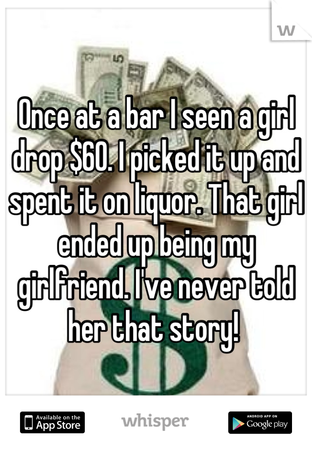 Once at a bar I seen a girl drop $60. I picked it up and spent it on liquor. That girl ended up being my girlfriend. I've never told her that story! 