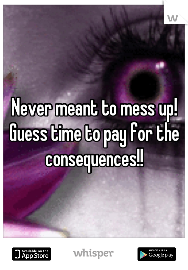 Never meant to mess up! Guess time to pay for the consequences!!