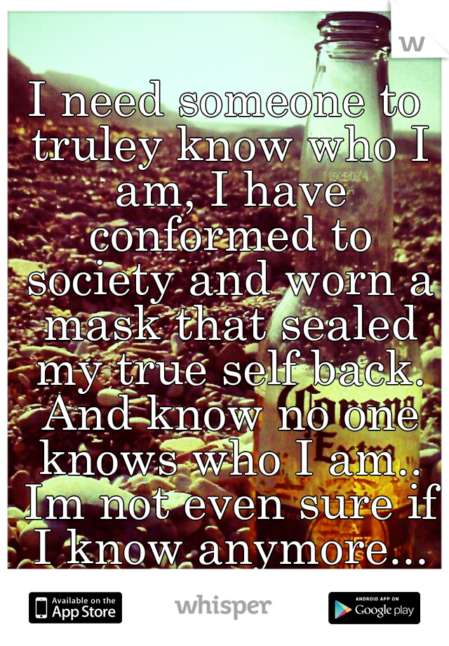 I need someone to truley know who I am, I have conformed to society and worn a mask that sealed my true self back. And know no one knows who I am.. Im not even sure if I know anymore...