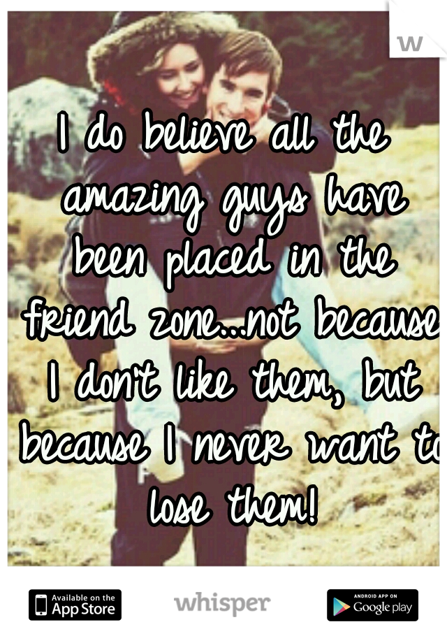 I do believe all the amazing guys have been placed in the friend zone...not because I don't like them, but because I never want to lose them!