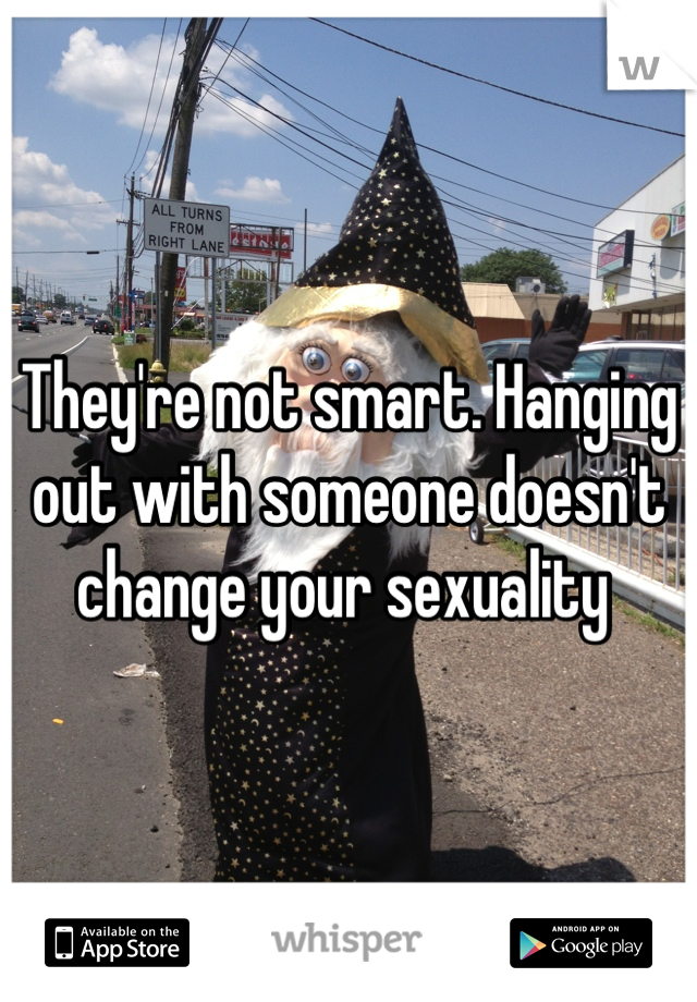 They're not smart. Hanging out with someone doesn't change your sexuality 