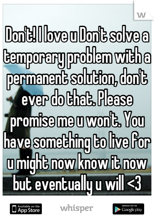 Don't! I love u Don't solve a temporary problem with a permanent solution, don't ever do that. Please promise me u won't. You have something to live for u might now know it now but eventually u will <3