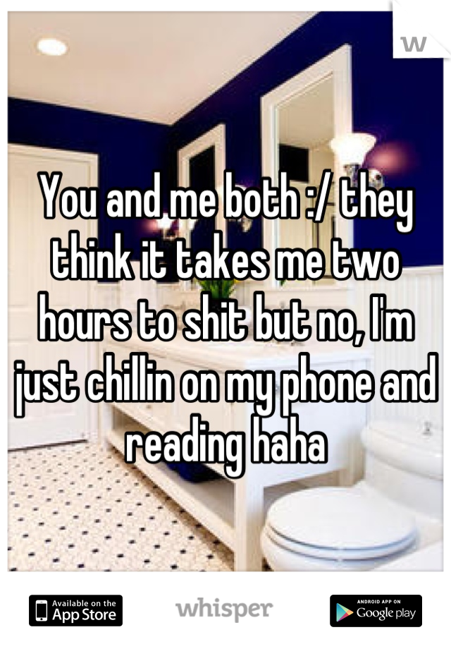 You and me both :/ they think it takes me two hours to shit but no, I'm just chillin on my phone and reading haha