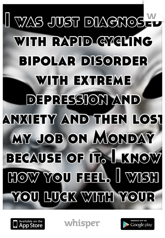 I was just diagnosed with rapid cycling bipolar disorder with extreme depression and anxiety and then lost my job on Monday because of it. I know how you feel. I wish you luck with your battle. 