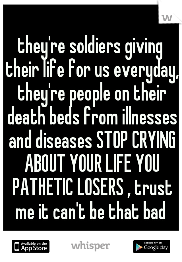 they're soldiers giving their life for us everyday, they're people on their death beds from illnesses and diseases STOP CRYING ABOUT YOUR LIFE YOU PATHETIC LOSERS , trust me it can't be that bad 