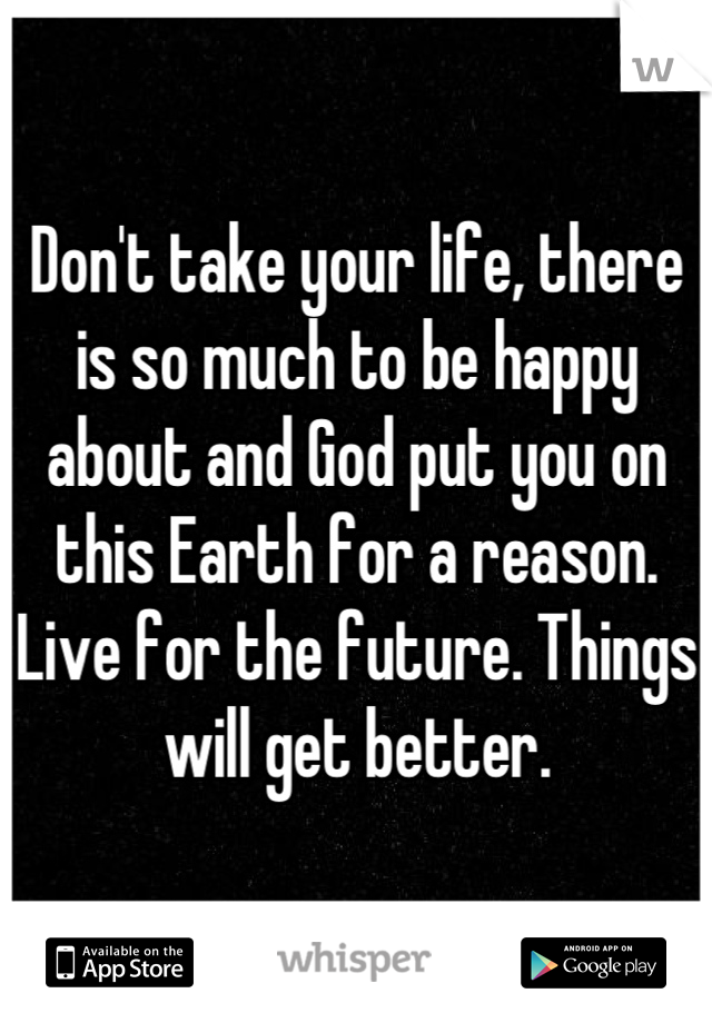 Don't take your life, there is so much to be happy about and God put you on this Earth for a reason. Live for the future. Things will get better.