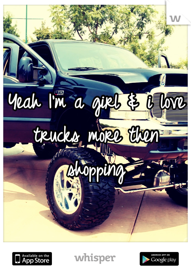 Yeah I'm a girl & i love trucks more then shopping