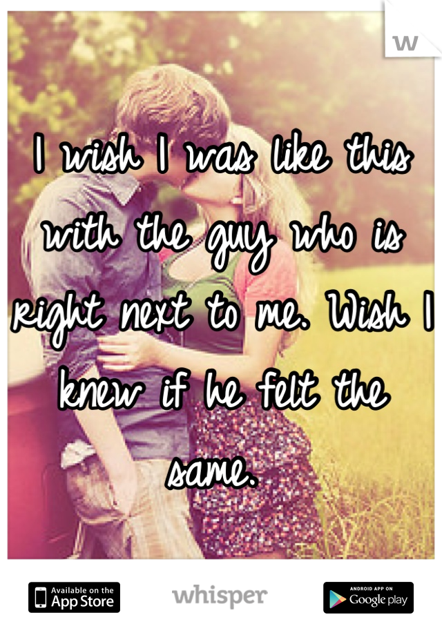 I wish I was like this with the guy who is right next to me. Wish I knew if he felt the same. 