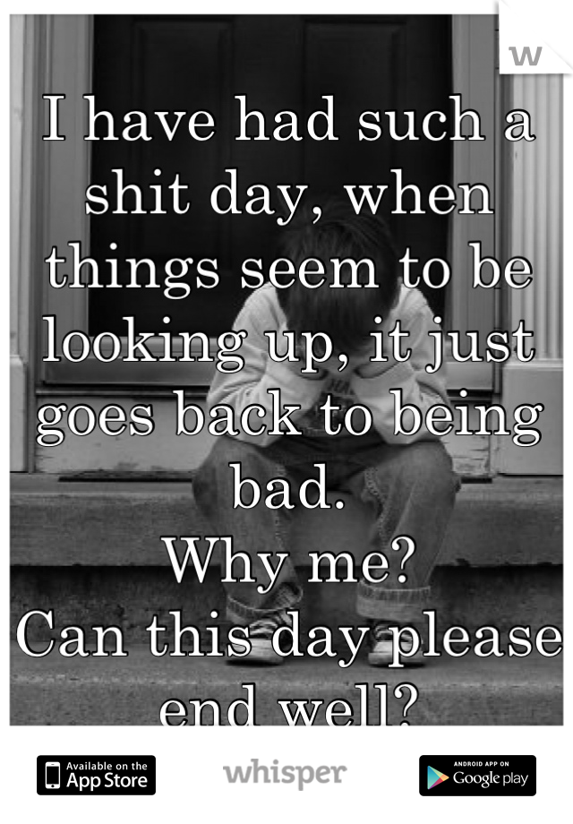 I have had such a shit day, when things seem to be looking up, it just goes back to being bad. 
Why me? 
Can this day please end well?