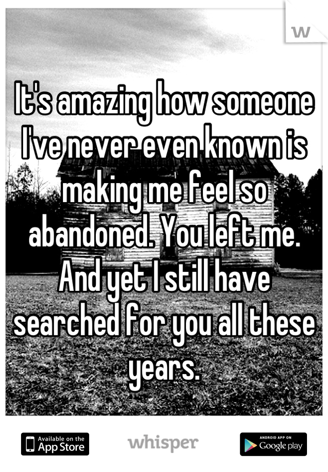 It's amazing how someone I've never even known is making me feel so abandoned. You left me. And yet I still have searched for you all these years.