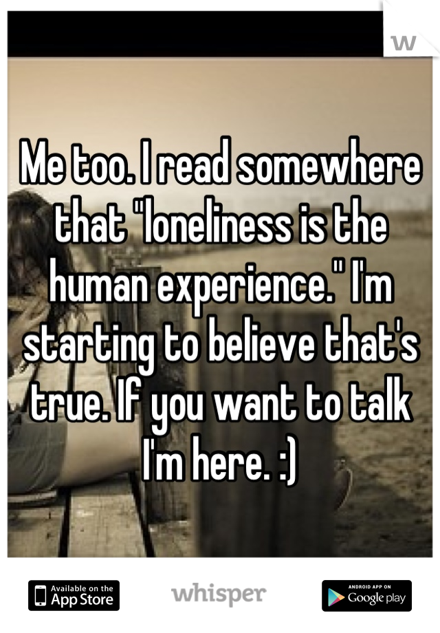 Me too. I read somewhere that "loneliness is the human experience." I'm starting to believe that's true. If you want to talk I'm here. :)