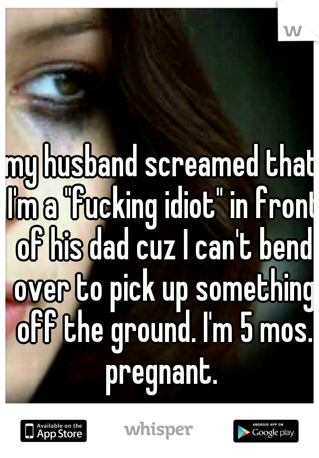 my husband screamed that I'm a "fucking idiot" in front of his dad cuz I can't bend over to pick up something off the ground. I'm 5 mos. pregnant. 
