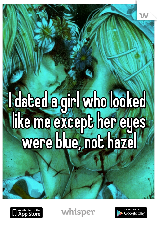 I dated a girl who looked like me except her eyes were blue, not hazel