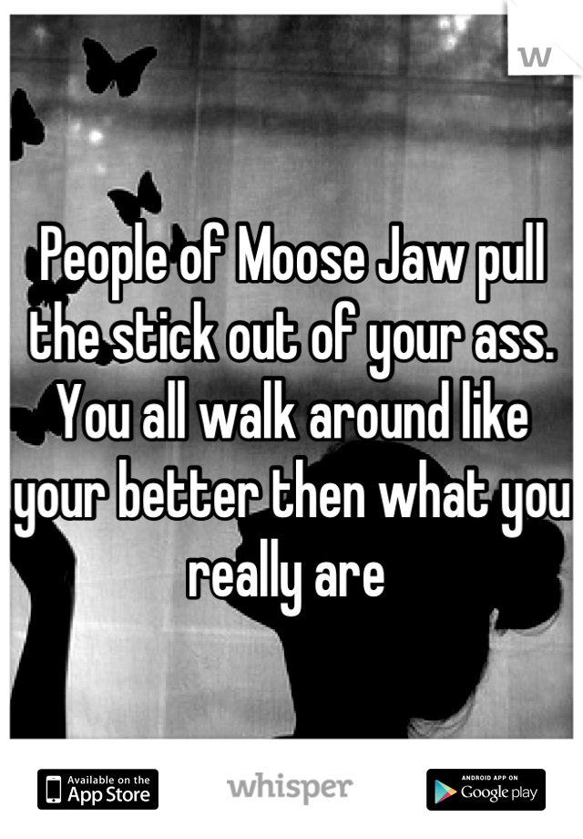 People of Moose Jaw pull the stick out of your ass.                                                  You all walk around like your better then what you really are 