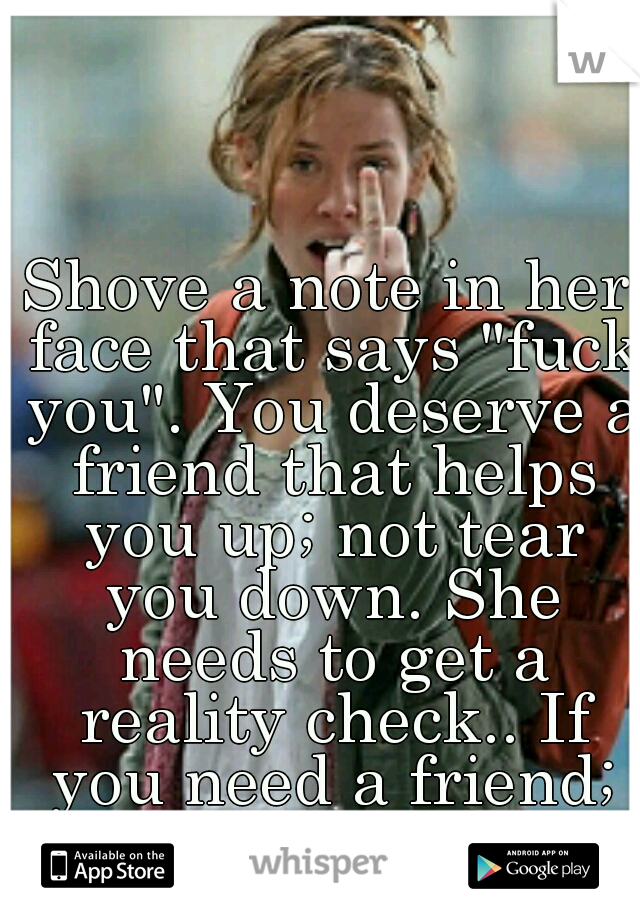 Shove a note in her face that says "fuck you". You deserve a friend that helps you up; not tear you down. She needs to get a reality check.. If you need a friend; Message me.