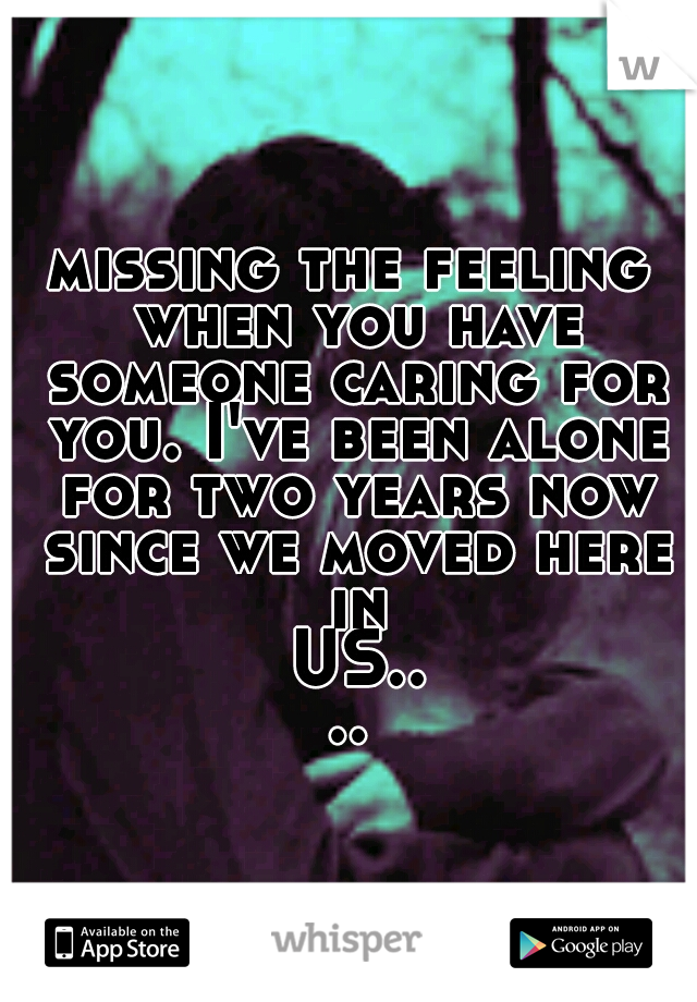 missing the feeling when you have someone caring for you. I've been alone for two years now since we moved here in US....