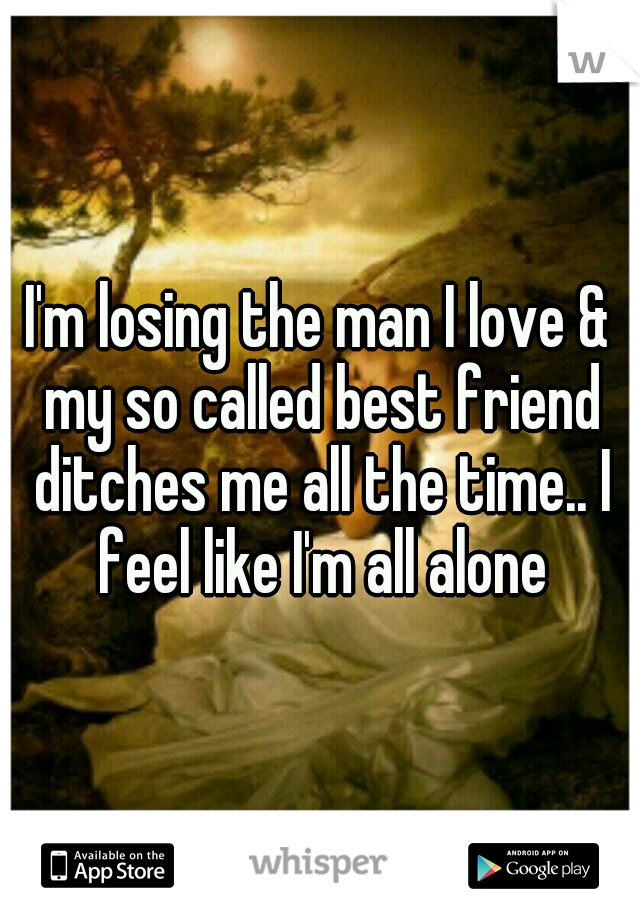 I'm losing the man I love & my so called best friend ditches me all the time.. I feel like I'm all alone