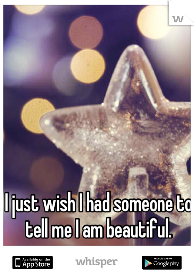 I just wish I had someone to tell me I am beautiful.