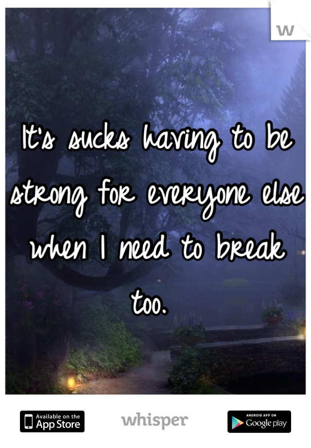 It's sucks having to be strong for everyone else when I need to break too. 
