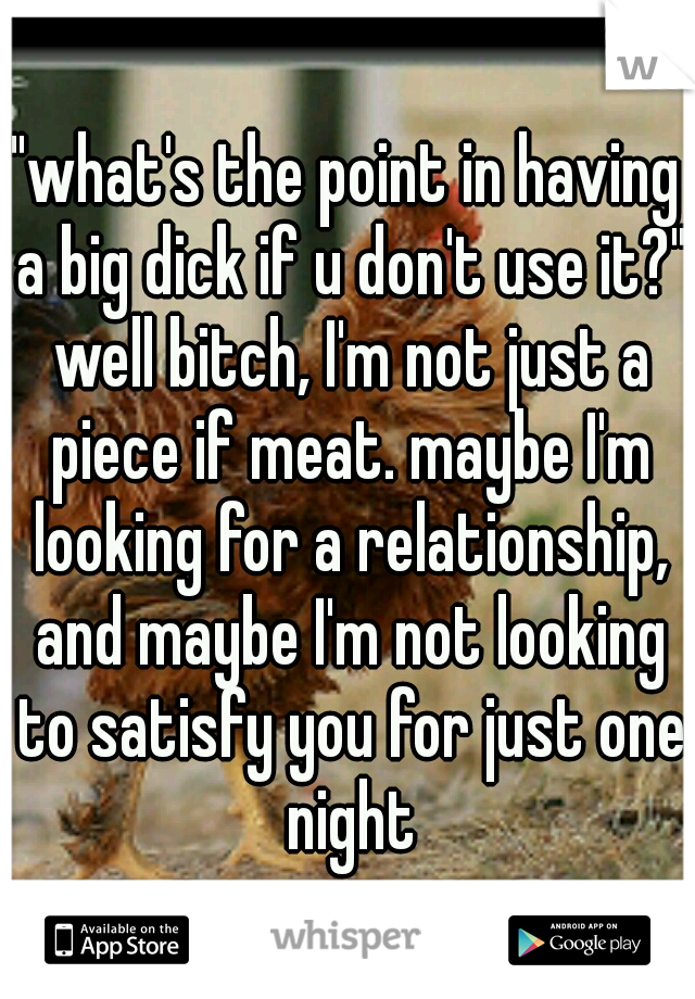 "what's the point in having a big dick if u don't use it?" well bitch, I'm not just a piece if meat. maybe I'm looking for a relationship, and maybe I'm not looking to satisfy you for just one night