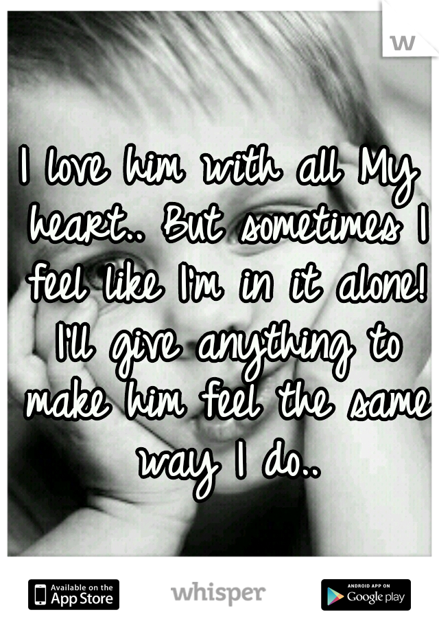 I love him with all My heart.. But sometimes I feel like I'm in it alone! I'll give anything to make him feel the same way I do..