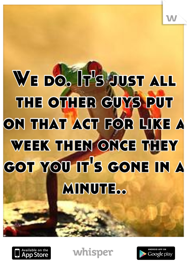 We do. It's just all the other guys put on that act for like a week then once they got you it's gone in a minute..