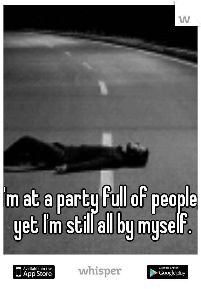 I'm at a party full of people, yet I'm still all by myself.