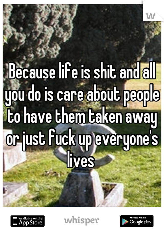 Because life is shit and all you do is care about people to have them taken away or just fuck up everyone's lives 