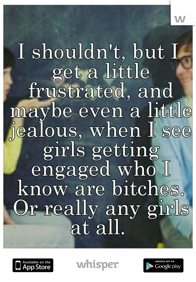 I shouldn't, but I get a little frustrated, and maybe even a little jealous, when I see girls getting engaged who I know are bitches. Or really any girls at all. 