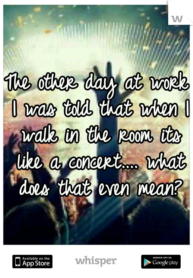 The other day at work I was told that when I walk in the room its like a concert.... what does that even mean?