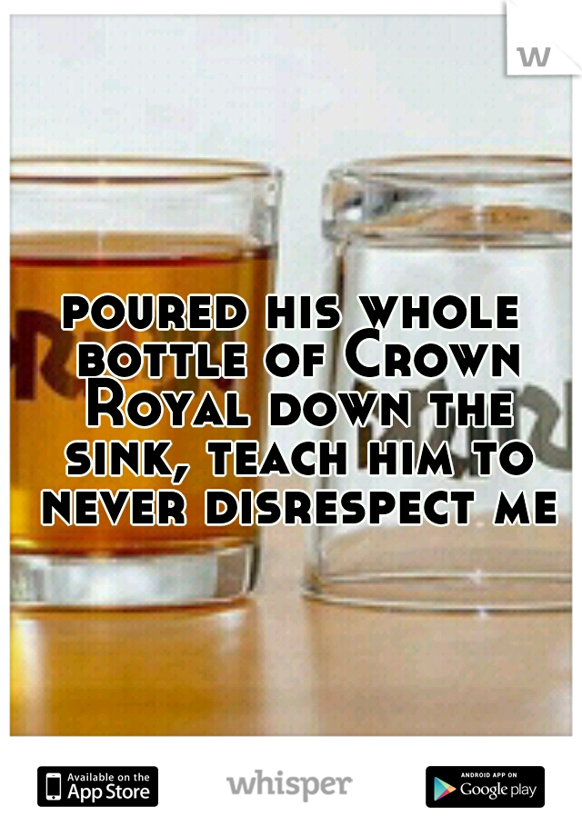 poured his whole bottle of Crown Royal down the sink, teach him to never disrespect me