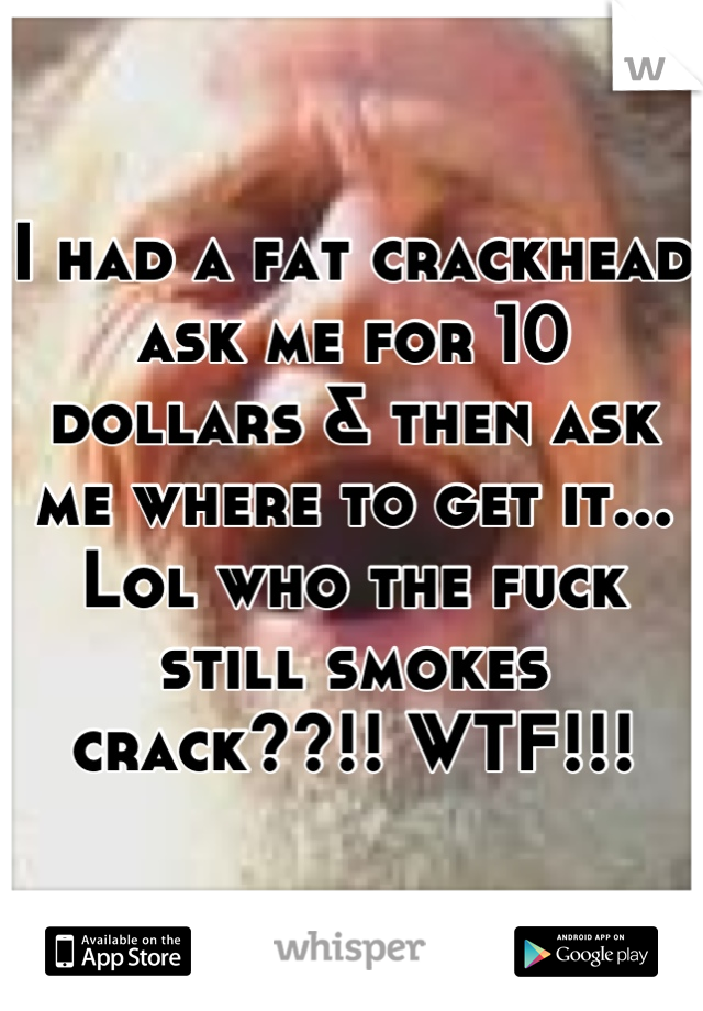 I had a fat crackhead ask me for 10 dollars & then ask me where to get it... Lol who the fuck still smokes crack??!! WTF!!!