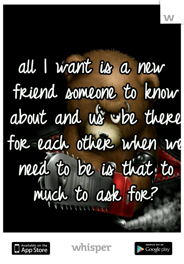 all I want is a new friend someone to know about and us  be there for each other when we need to be is that to much to ask for?