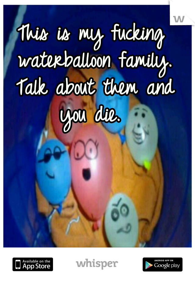 This is my fucking waterballoon family. Talk about them and you die. 
