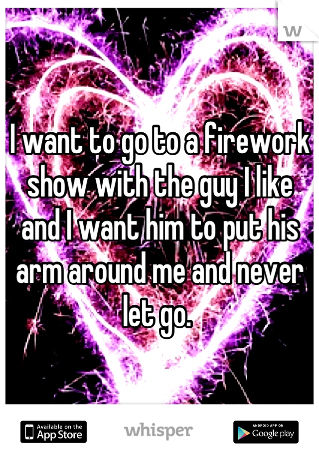 I want to go to a firework show with the guy I like and I want him to put his arm around me and never let go. 