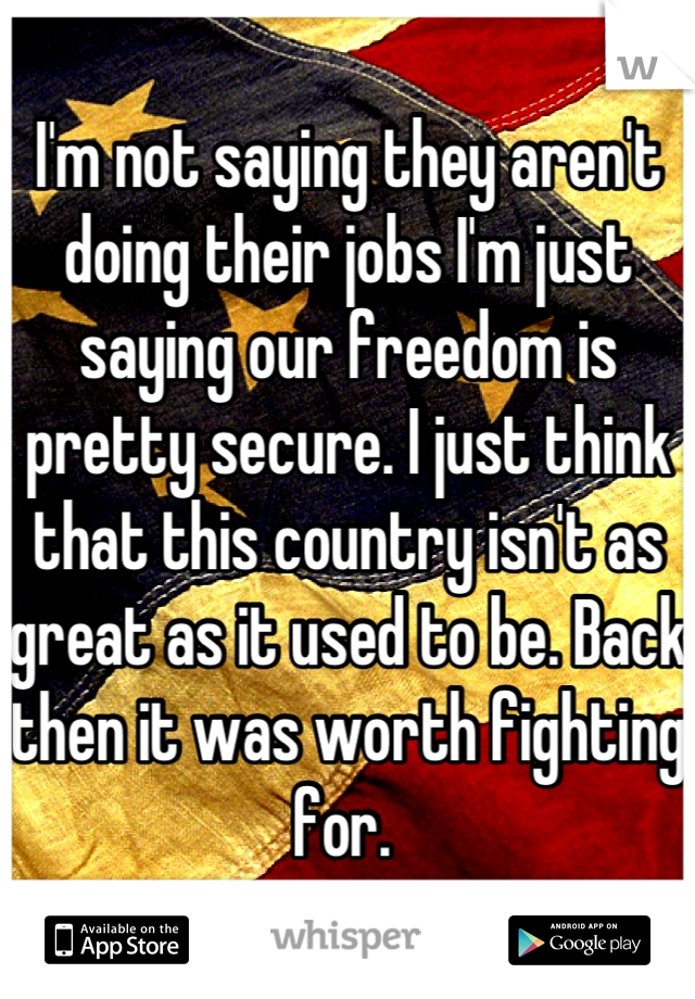 I'm not saying they aren't doing their jobs I'm just saying our freedom is pretty secure. I just think that this country isn't as great as it used to be. Back then it was worth fighting for. 