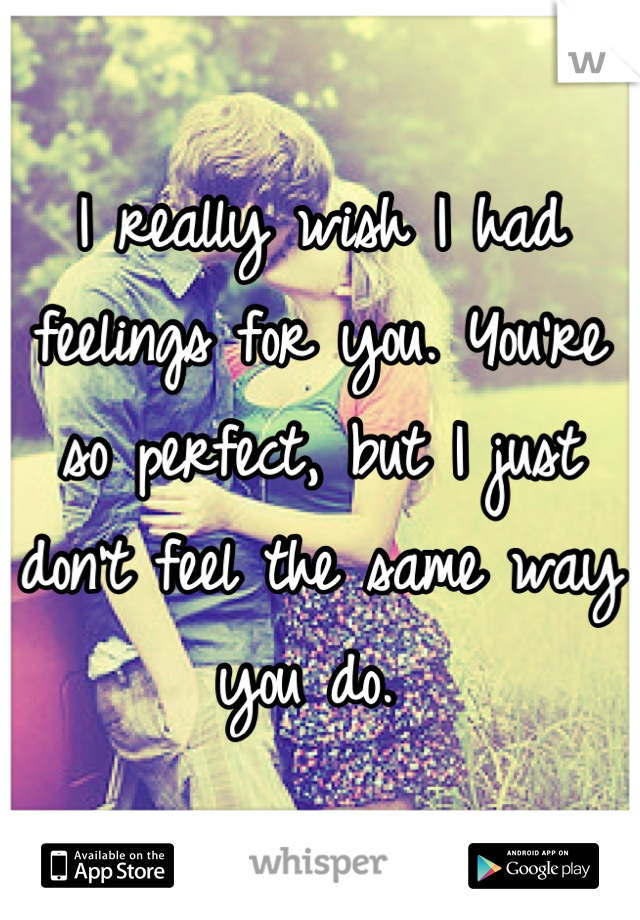 I really wish I had feelings for you. You're so perfect, but I just don't feel the same way you do. 