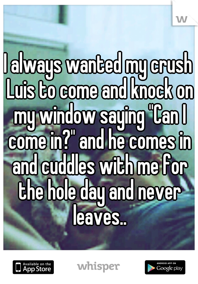 I always wanted my crush Luis to come and knock on my window saying "Can I come in?" and he comes in and cuddles with me for the hole day and never leaves..
