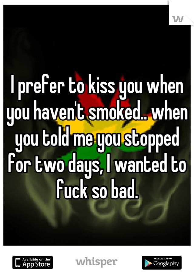 I prefer to kiss you when you haven't smoked.. when you told me you stopped for two days, I wanted to fuck so bad.