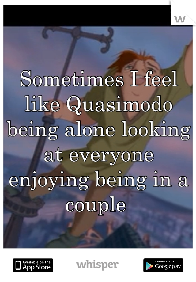 Sometimes I feel like Quasimodo being alone looking at everyone enjoying being in a couple 