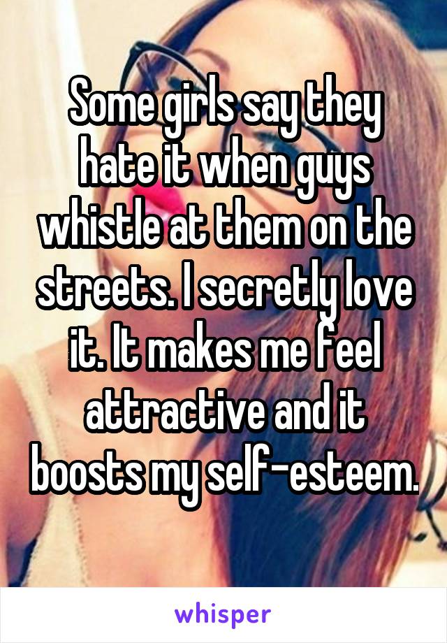Some girls say they hate it when guys whistle at them on the streets. I secretly love it. It makes me feel attractive and it boosts my self-esteem. 