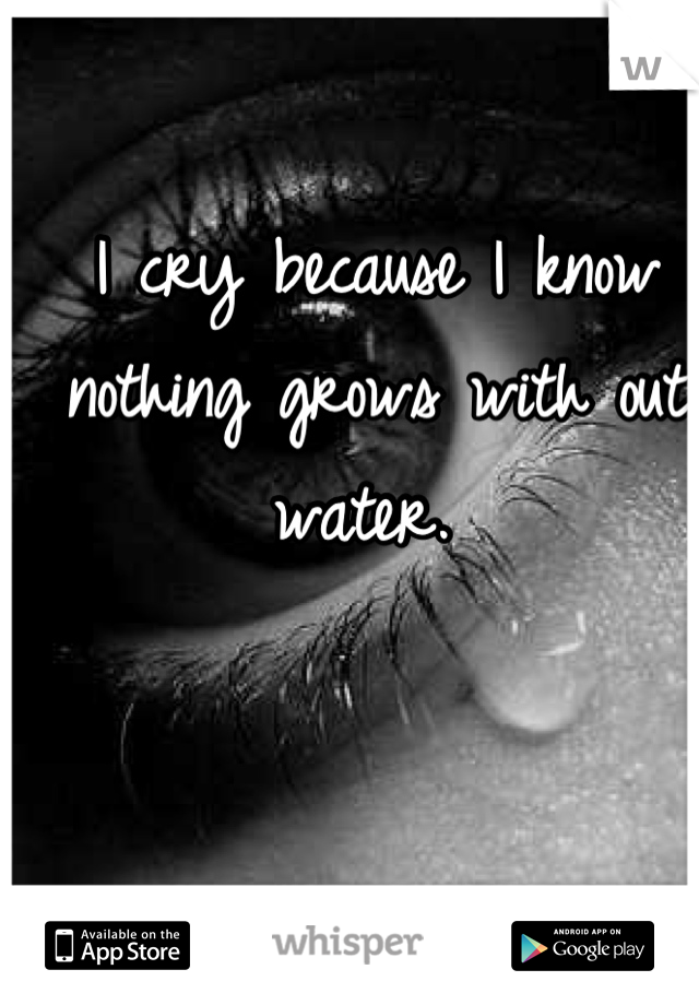 I cry because I know nothing grows with out water. 