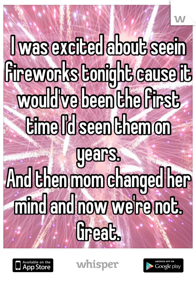 I was excited about seein fireworks tonight cause it would've been the first time I'd seen them on years.
And then mom changed her mind and now we're not.
Great.