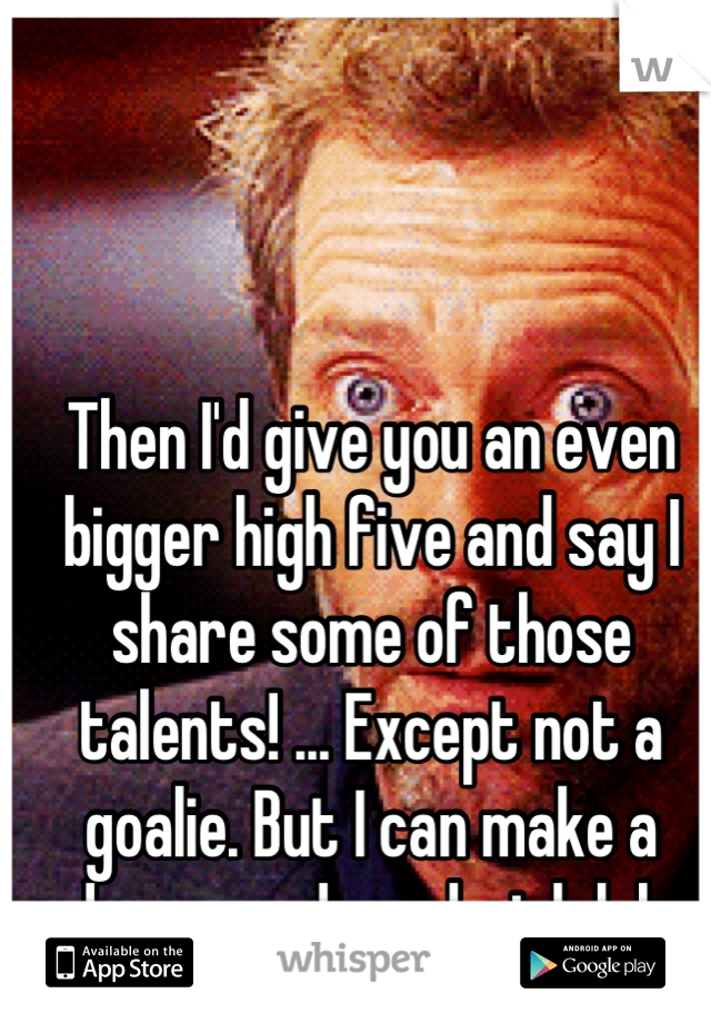 Then I'd give you an even bigger high five and say I share some of those talents! ... Except not a goalie. But I can make a damn good sandwich lol  