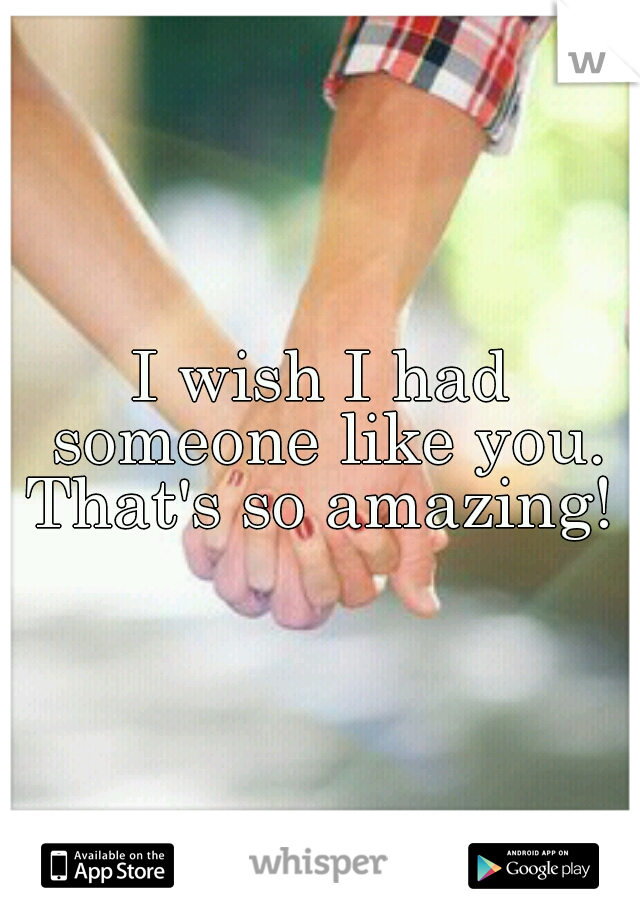 I wish I had someone like you. That's so amazing! 