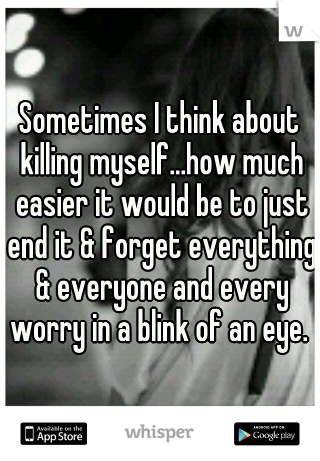 Sometimes I think about killing myself...how much easier it would be to just end it & forget everything & everyone and every worry in a blink of an eye. 