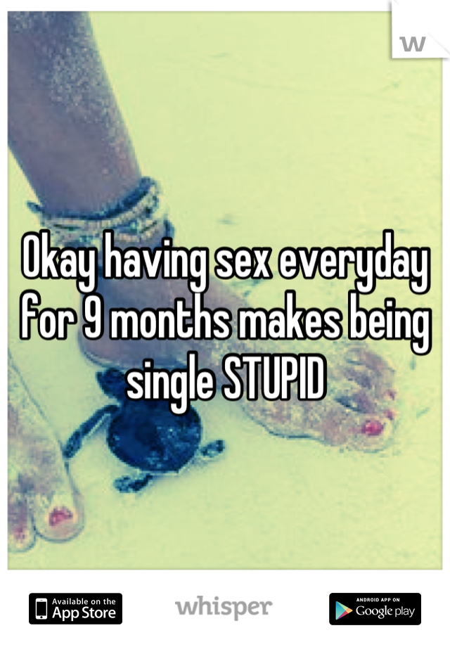 Okay having sex everyday for 9 months makes being single STUPID