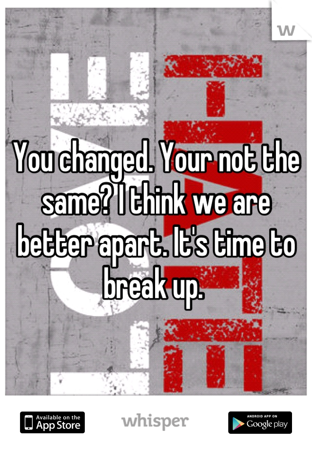 You changed. Your not the same? I think we are better apart. It's time to break up. 