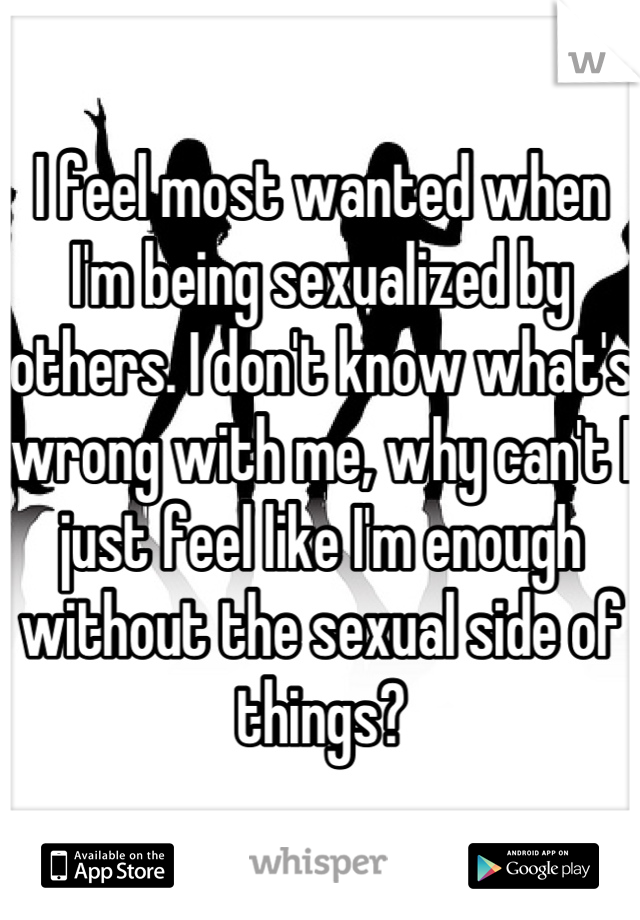I feel most wanted when I'm being sexualized by others. I don't know what's wrong with me, why can't I just feel like I'm enough without the sexual side of things?