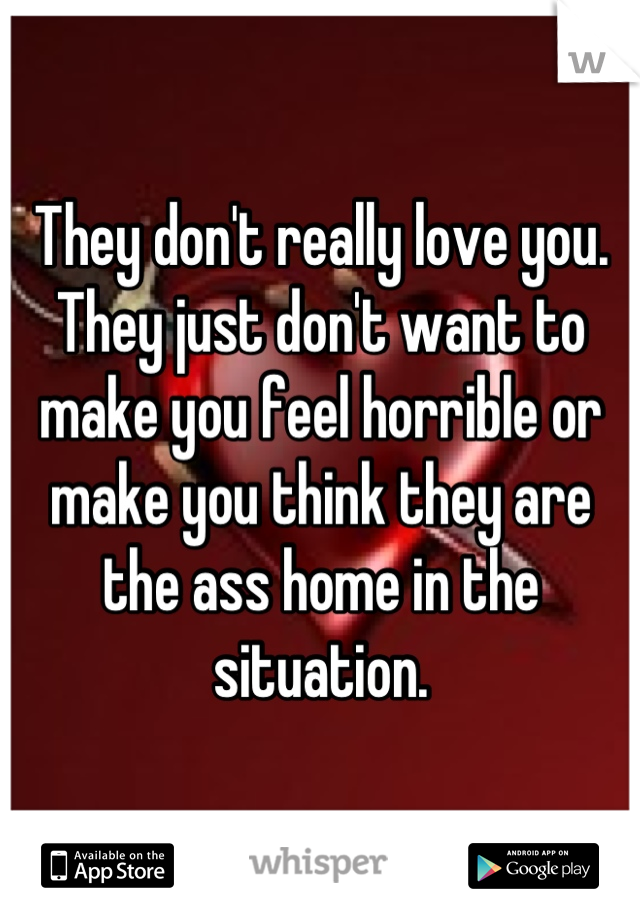 They don't really love you. They just don't want to make you feel horrible or make you think they are the ass home in the situation.